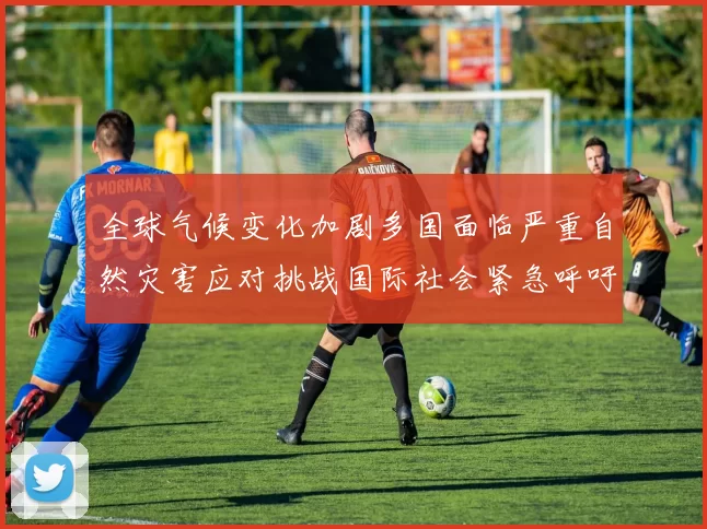 全球气候变化加剧多国面临严重自然灾害应对挑战国际社会紧急呼吁联合行动