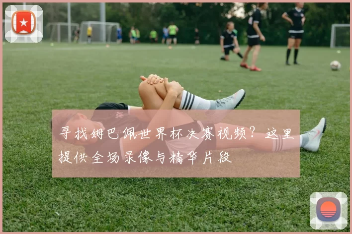 寻找姆巴佩世界杯决赛视频？这里提供全场录像与精华片段
