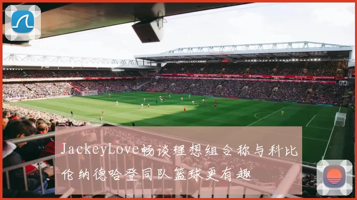 JackeyLove畅谈理想组合称与科比伦纳德哈登同队篮球更有趣
