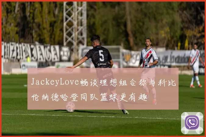 JackeyLove畅谈理想组合称与科比伦纳德哈登同队篮球更有趣