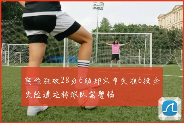 阿伦狂砍28分6助却末节失准6投全失险遭逆转球队需警惕