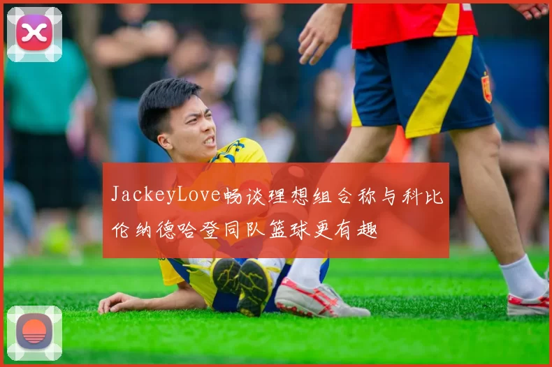 JackeyLove畅谈理想组合称与科比伦纳德哈登同队篮球更有趣