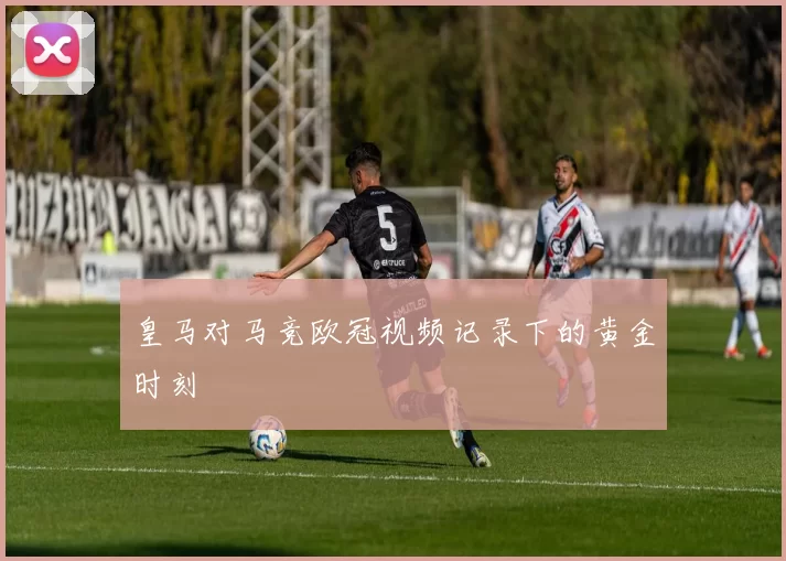 皇马对马竞欧冠视频记录下的黄金时刻