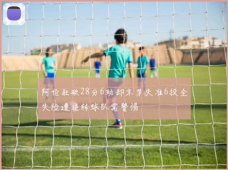 阿伦狂砍28分6助却末节失准6投全失险遭逆转球队需警惕