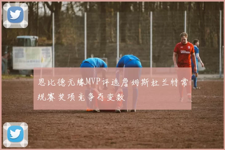 恩比德无缘MVP评选詹姆斯杜兰特常规赛奖项竞争存变数