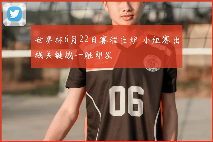 世界杯6月22日赛程出炉 小组赛出线关键战一触即发