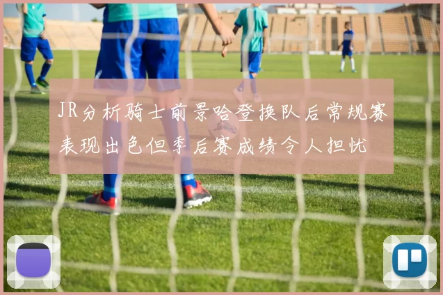 JR分析骑士前景哈登换队后常规赛表现出色但季后赛成绩令人担忧