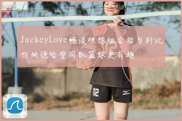 JackeyLove畅谈理想组合称与科比伦纳德哈登同队篮球更有趣