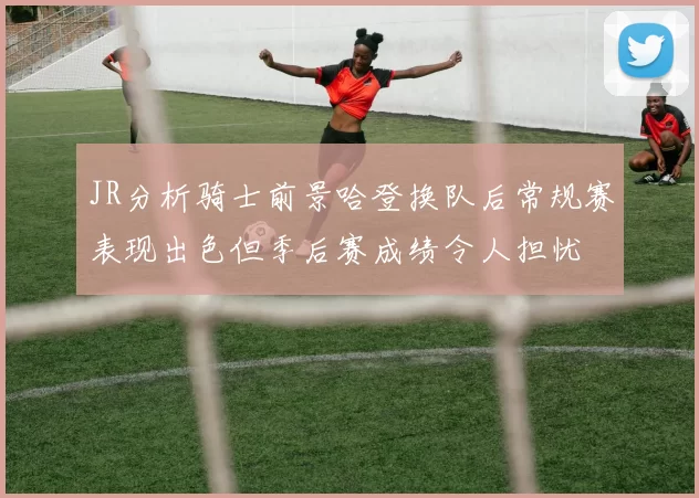 JR分析骑士前景哈登换队后常规赛表现出色但季后赛成绩令人担忧