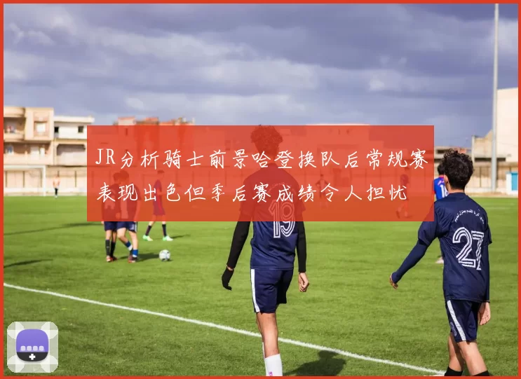 JR分析骑士前景哈登换队后常规赛表现出色但季后赛成绩令人担忧
