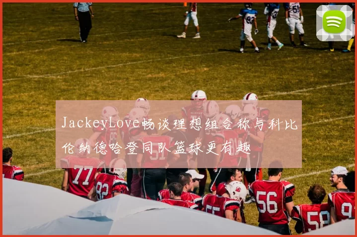 JackeyLove畅谈理想组合称与科比伦纳德哈登同队篮球更有趣