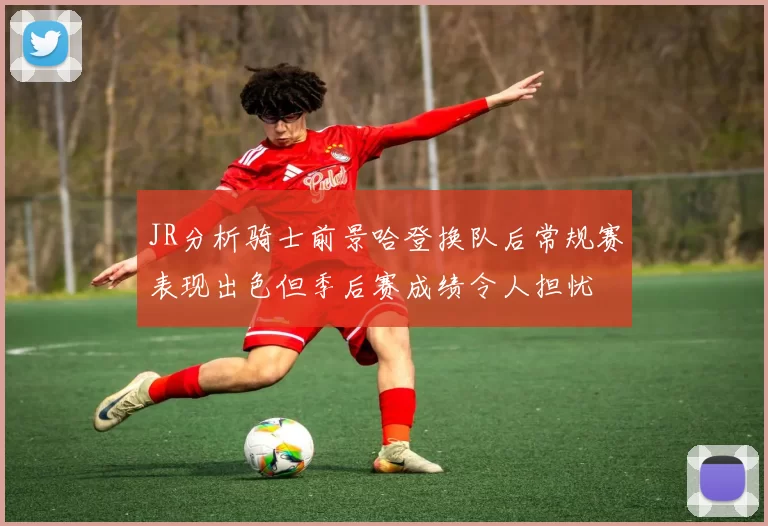 JR分析骑士前景哈登换队后常规赛表现出色但季后赛成绩令人担忧