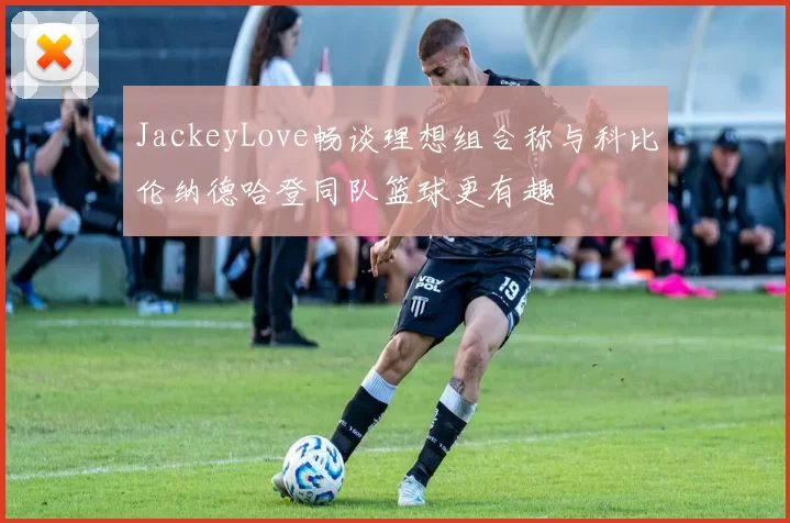 JackeyLove畅谈理想组合称与科比伦纳德哈登同队篮球更有趣