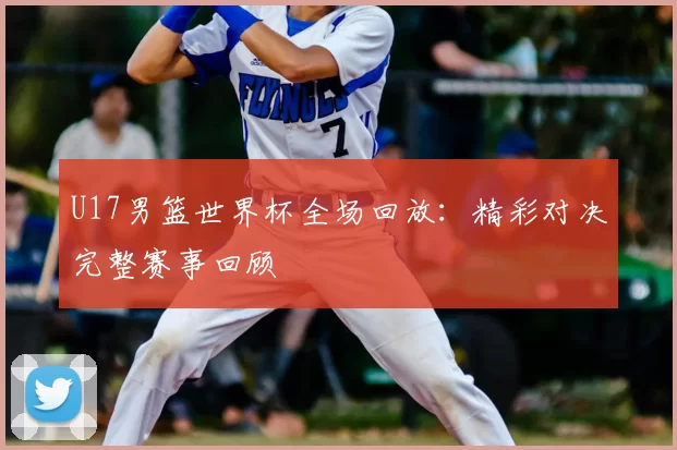 U17男篮世界杯全场回放:精彩对决完整赛事回顾