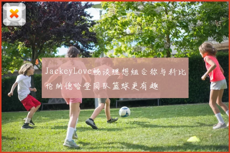 JackeyLove畅谈理想组合称与科比伦纳德哈登同队篮球更有趣