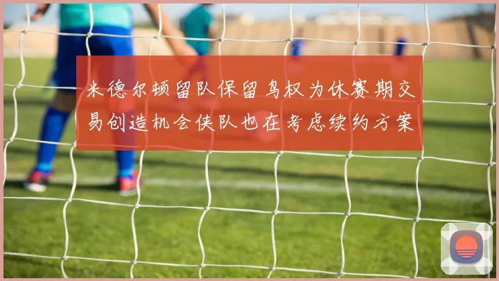 米德尔顿留队保留鸟权为休赛期交易创造机会侠队也在考虑续约方案