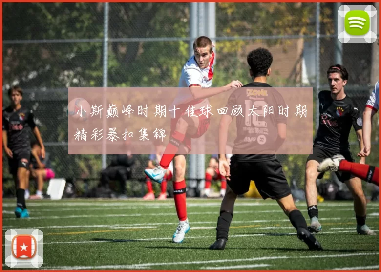小斯巅峰时期十佳球回顾太阳时期精彩暴扣集锦