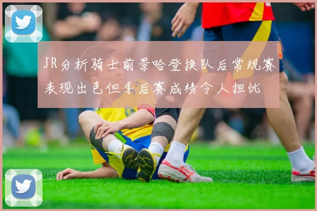 JR分析骑士前景哈登换队后常规赛表现出色但季后赛成绩令人担忧