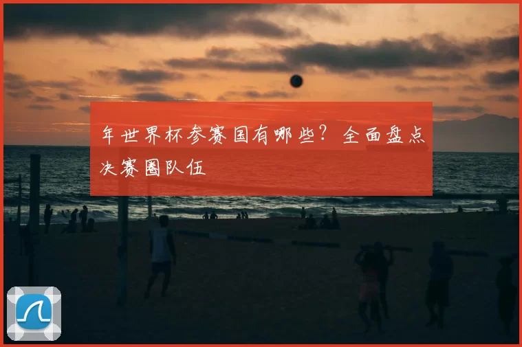 年世界杯参赛国有哪些?全面盘点决赛圈队伍