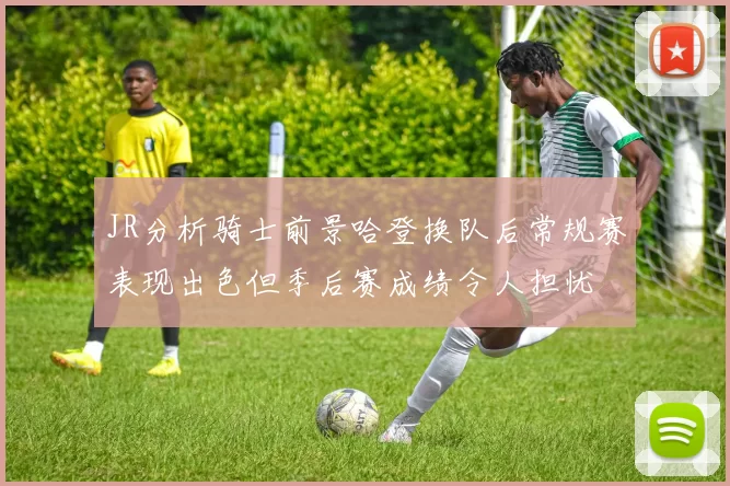 JR分析骑士前景哈登换队后常规赛表现出色但季后赛成绩令人担忧