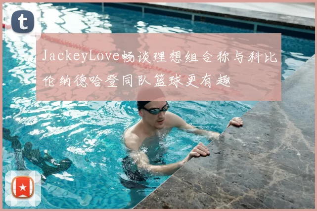 JackeyLove畅谈理想组合称与科比伦纳德哈登同队篮球更有趣