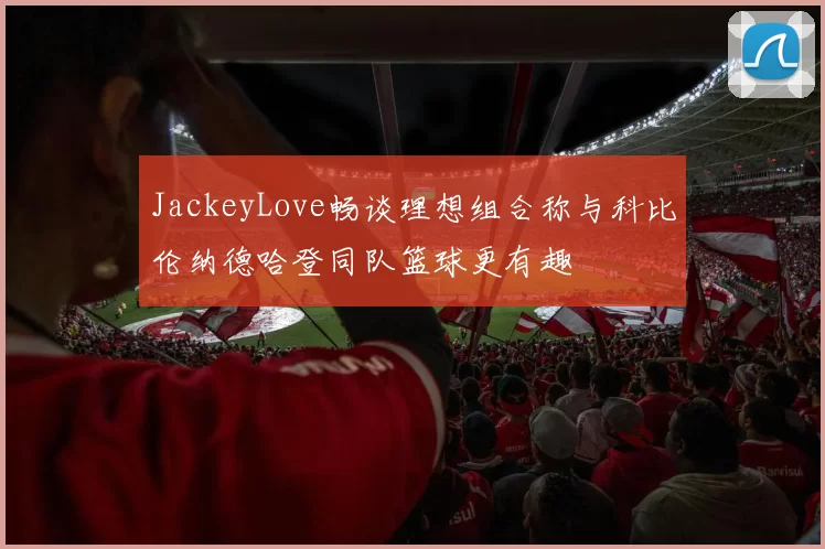 JackeyLove畅谈理想组合称与科比伦纳德哈登同队篮球更有趣