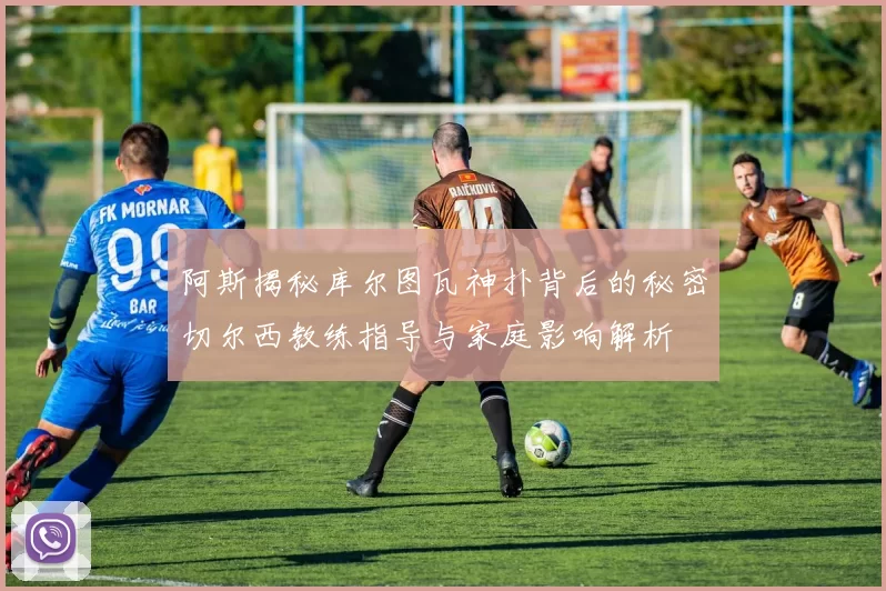 阿斯揭秘库尔图瓦神扑背后的秘密切尔西教练指导与家庭影响解析