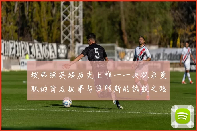 埃弗顿英超历史上唯一一次双杀曼联的背后故事与莫耶斯的执教之路