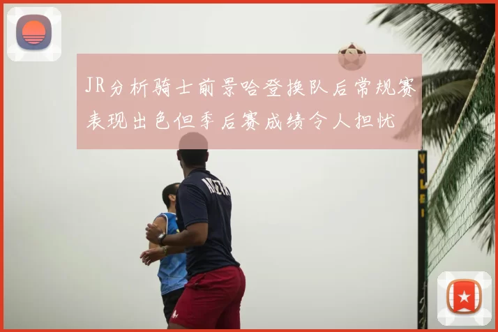 JR分析骑士前景哈登换队后常规赛表现出色但季后赛成绩令人担忧