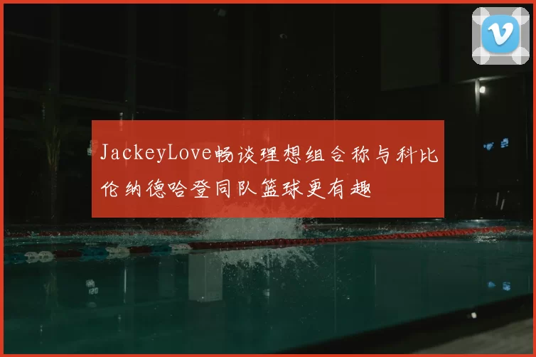 JackeyLove畅谈理想组合称与科比伦纳德哈登同队篮球更有趣