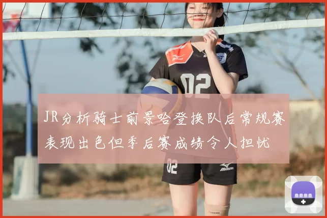 JR分析骑士前景哈登换队后常规赛表现出色但季后赛成绩令人担忧