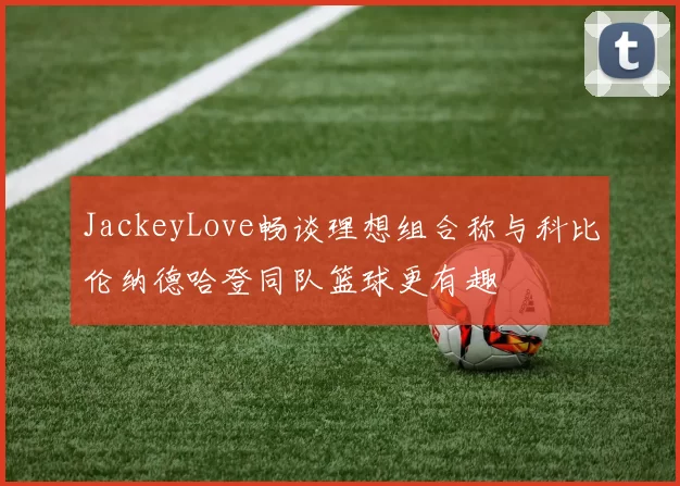 JackeyLove畅谈理想组合称与科比伦纳德哈登同队篮球更有趣