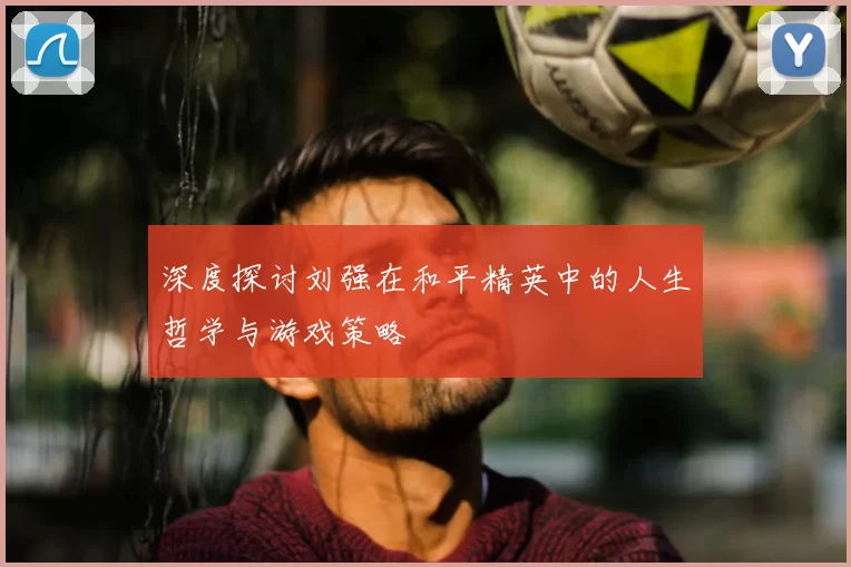 深度探讨刘强在和平精英中的人生哲学与游戏策略
