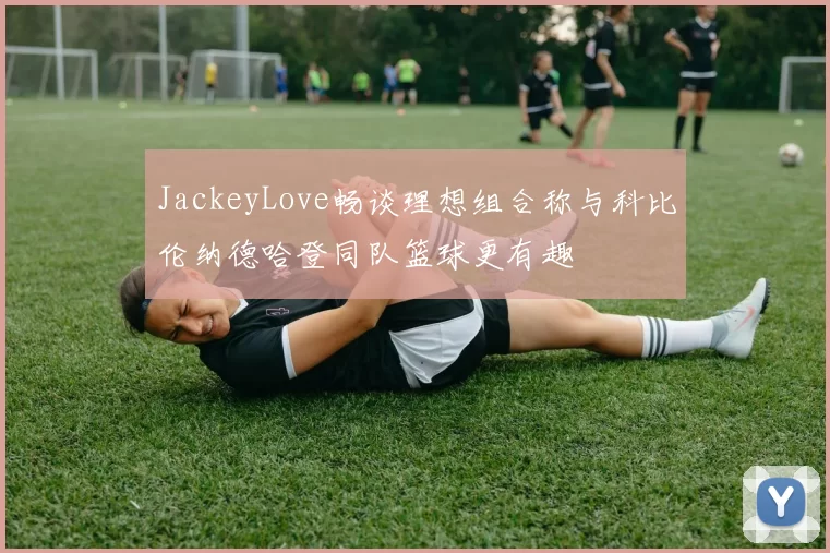 JackeyLove畅谈理想组合称与科比伦纳德哈登同队篮球更有趣
