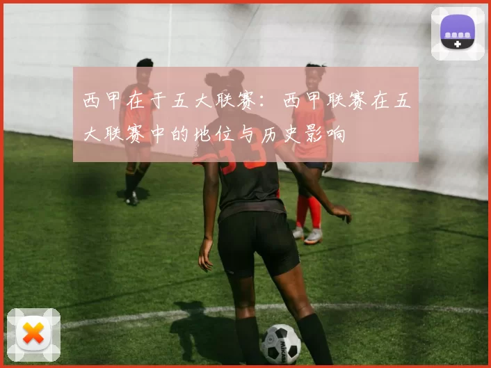 西甲在于五大联赛:西甲联赛在五大联赛中的地位与历史影响