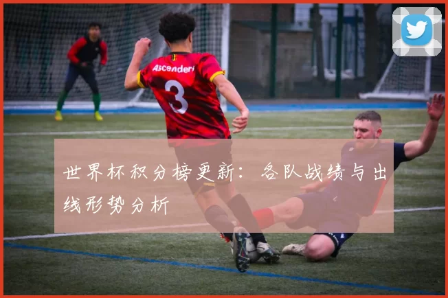 世界杯积分榜更新:各队战绩与出线形势分析