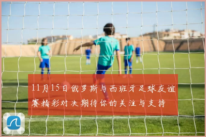 11月15日俄罗斯与西班牙足球友谊赛精彩对决期待你的关注与支持