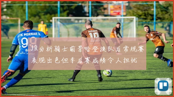 JR分析骑士前景哈登换队后常规赛表现出色但季后赛成绩令人担忧