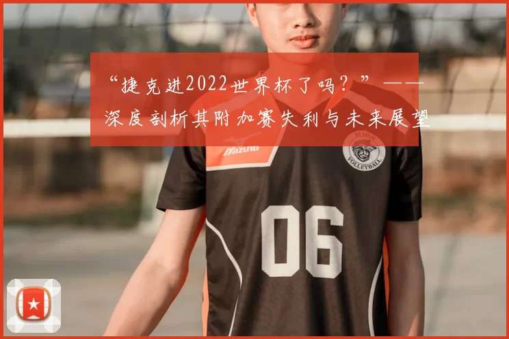 “捷克进2022世界杯了吗?”—— 深度剖析其附加赛失利与未来展望
