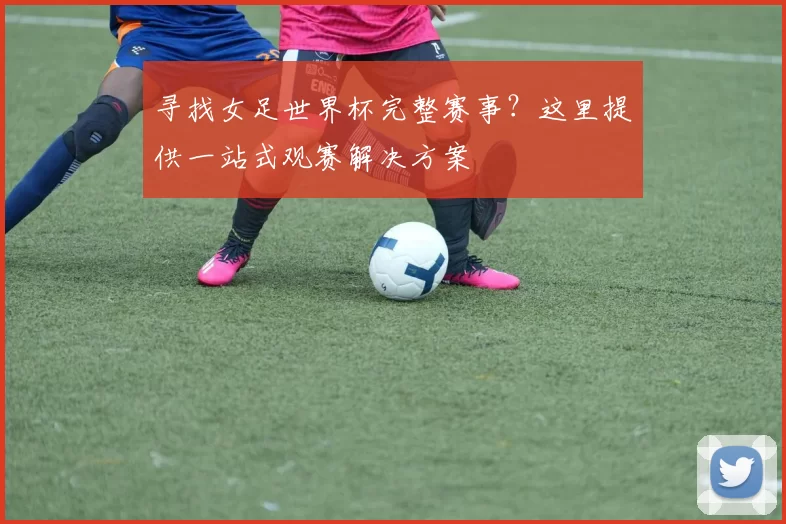 寻找女足世界杯完整赛事？这里提供一站式观赛解决方案