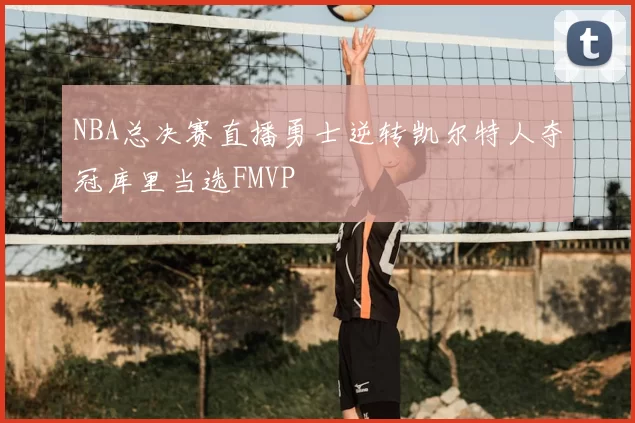 NBA总决赛直播勇士逆转凯尔特人夺冠库里当选FMVP