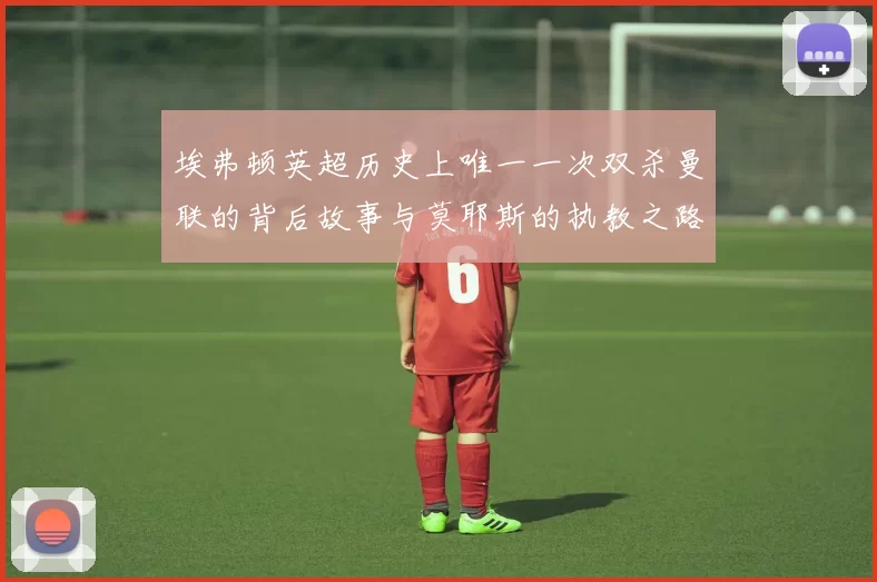埃弗顿英超历史上唯一一次双杀曼联的背后故事与莫耶斯的执教之路