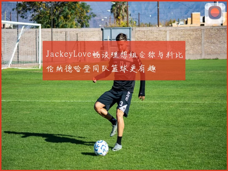 JackeyLove畅谈理想组合称与科比伦纳德哈登同队篮球更有趣