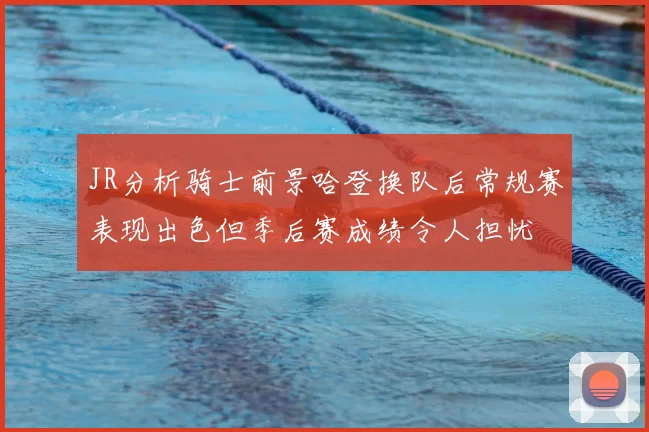 JR分析骑士前景哈登换队后常规赛表现出色但季后赛成绩令人担忧