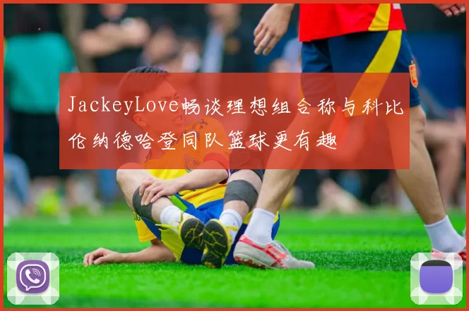 JackeyLove畅谈理想组合称与科比伦纳德哈登同队篮球更有趣