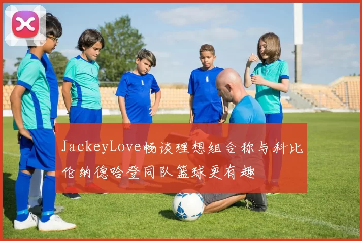 JackeyLove畅谈理想组合称与科比伦纳德哈登同队篮球更有趣