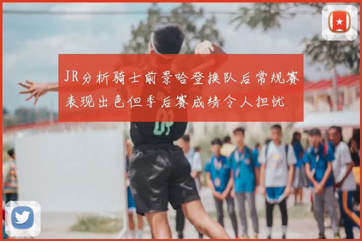 JR分析骑士前景哈登换队后常规赛表现出色但季后赛成绩令人担忧