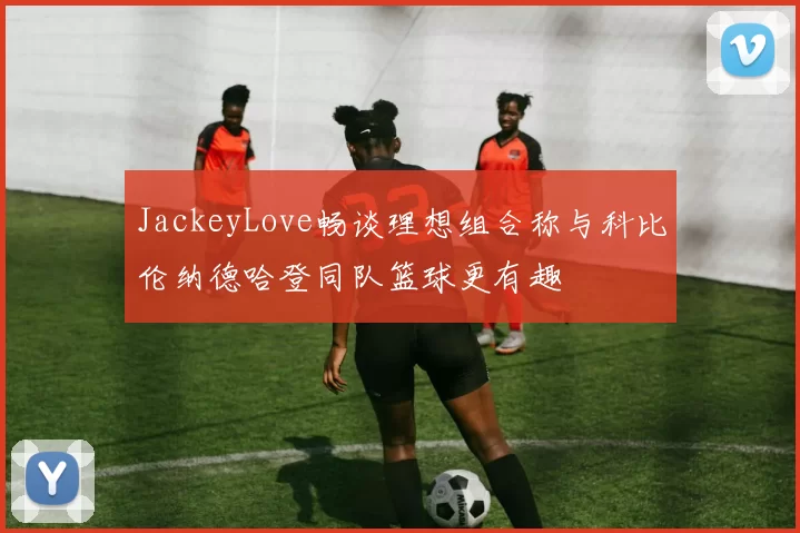 JackeyLove畅谈理想组合称与科比伦纳德哈登同队篮球更有趣