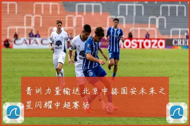 青训力量输送北京中赫国安未来之星闪耀中超赛场