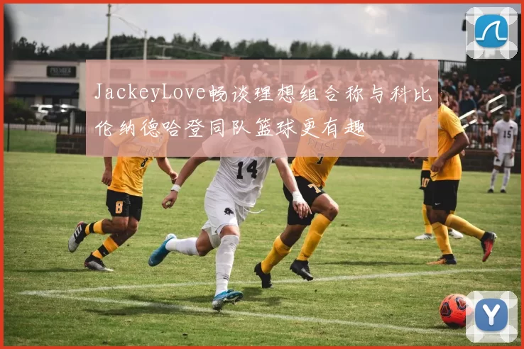 JackeyLove畅谈理想组合称与科比伦纳德哈登同队篮球更有趣